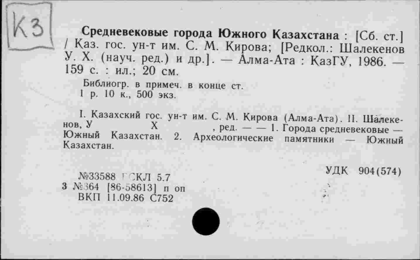 ﻿
Средневековые города Южного Казахстана : [Сб. ст ] / Каз. гос. ун-т им. С. М. Кирова; [Редкол.: Шалекенов У. X. (науч, ред.) и др.]. — Алма-Ата : КазГУ, 1986. — 159 с. : ил.; 20 см.
Библиогр. в примем, в конце ст.
1 р. 10 к., 500 экз.
I. Казахский гос. ун-т им. С. М. Кирова (Алма-Ата). 11. Шалеке-™в’ У .	X	> ред.----1. Города средневековые —
Южный Казахстан. 2. Археологические памятники — Южный Казахстан.
№33588 ГСКЛ 5.7 3 №364 [86-58613] п он ВКП 11.09.86 С752
УДК 904(574)